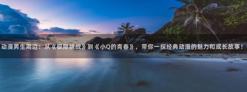 动漫软件omofun：动漫男生周边：从《极限挑战》到《小Q的青春》，带你一探经典动漫的魅力和成长故事！